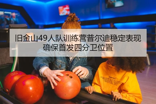 旧金山49人队训练营普尔迪稳定表现确保首发四分卫位置