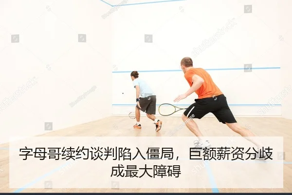 字母哥续约谈判陷入僵局，巨额薪资分歧成最大障碍